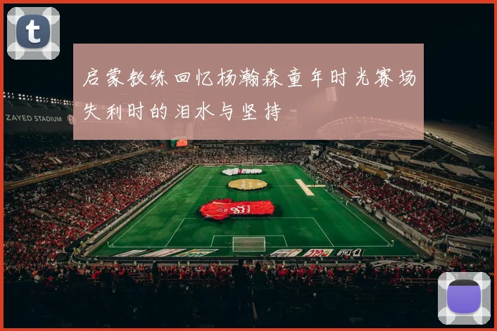 启蒙教练回忆杨瀚森童年时光赛场失利时的泪水与坚持