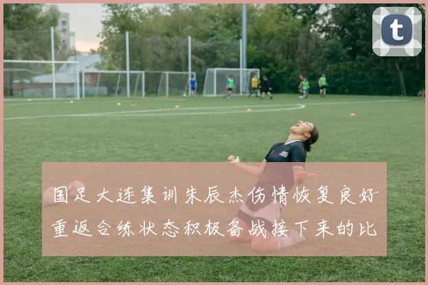 国足大连集训朱辰杰伤情恢复良好重返合练状态积极备战接下来的比赛