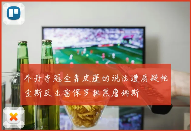 乔丹夺冠全靠皮蓬的说法遭质疑帕金斯反击富保罗抹黑詹姆斯