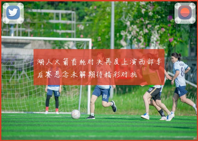 湖人火箭首轮对决再度上演西部季后赛悬念未解期待精彩对抗