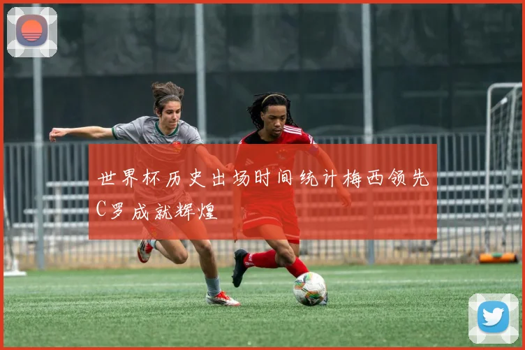 世界杯历史出场时间统计梅西领先C罗成就辉煌