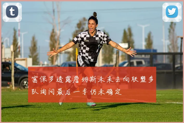 富保罗透露詹姆斯未来去向联盟多队询问最后一季仍未确定