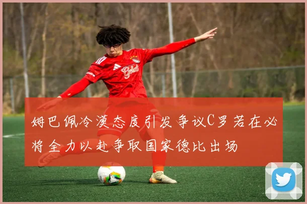 姆巴佩冷漠态度引发争议C罗若在必将全力以赴争取国家德比出场