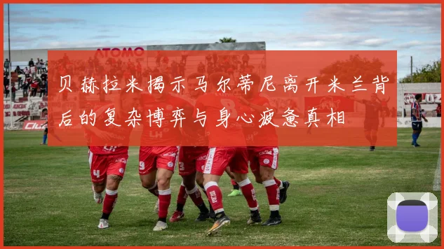 贝赫拉米揭示马尔蒂尼离开米兰背后的复杂博弈与身心疲惫真相