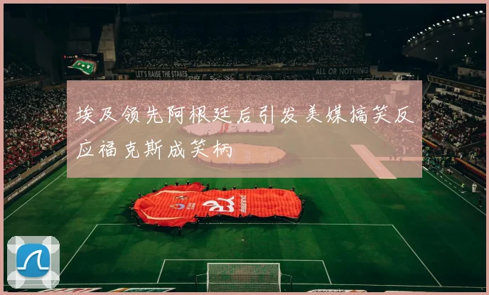 埃及领先阿根廷后引发美媒搞笑反应福克斯成笑柄