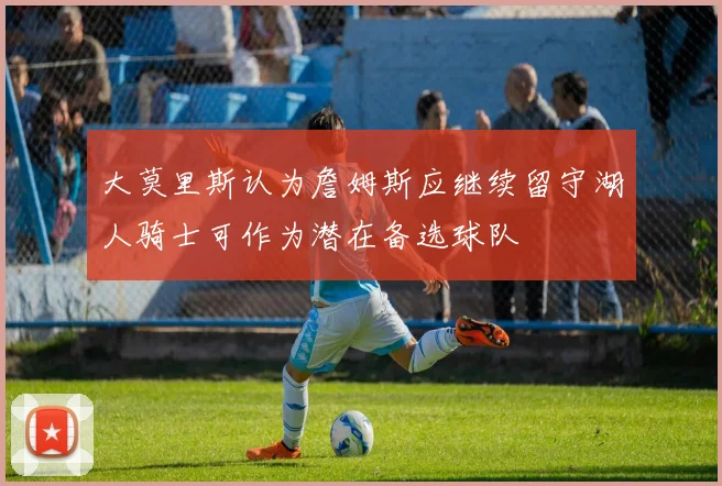 大莫里斯认为詹姆斯应继续留守湖人骑士可作为潜在备选球队