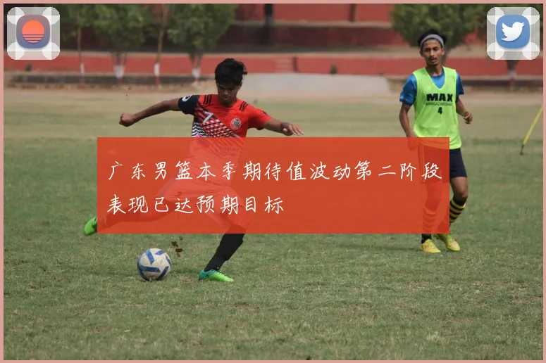 广东男篮本季期待值波动第二阶段表现已达预期目标