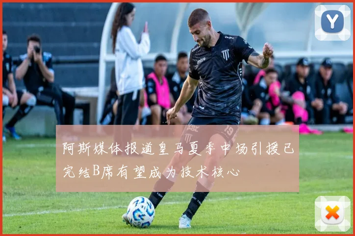 阿斯媒体报道皇马夏季中场引援已完结B席有望成为技术核心