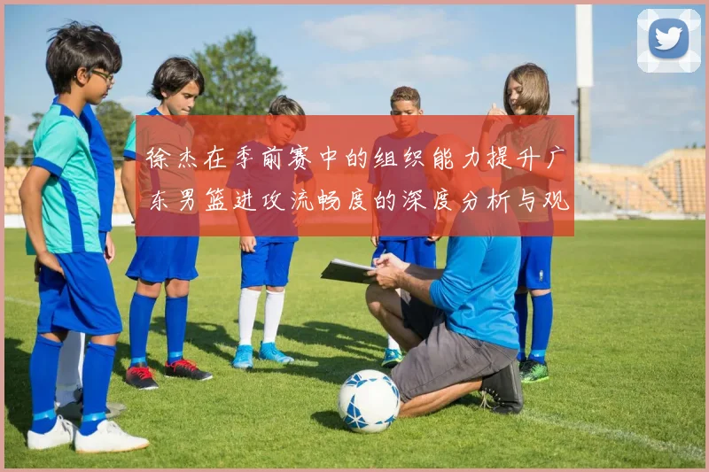徐杰在季前赛中的组织能力提升广东男篮进攻流畅度的深度分析与观察